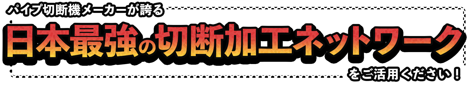 パイプ切断機メーカーが誇る 日本最強の切断加工ネットワークをご活用ください！